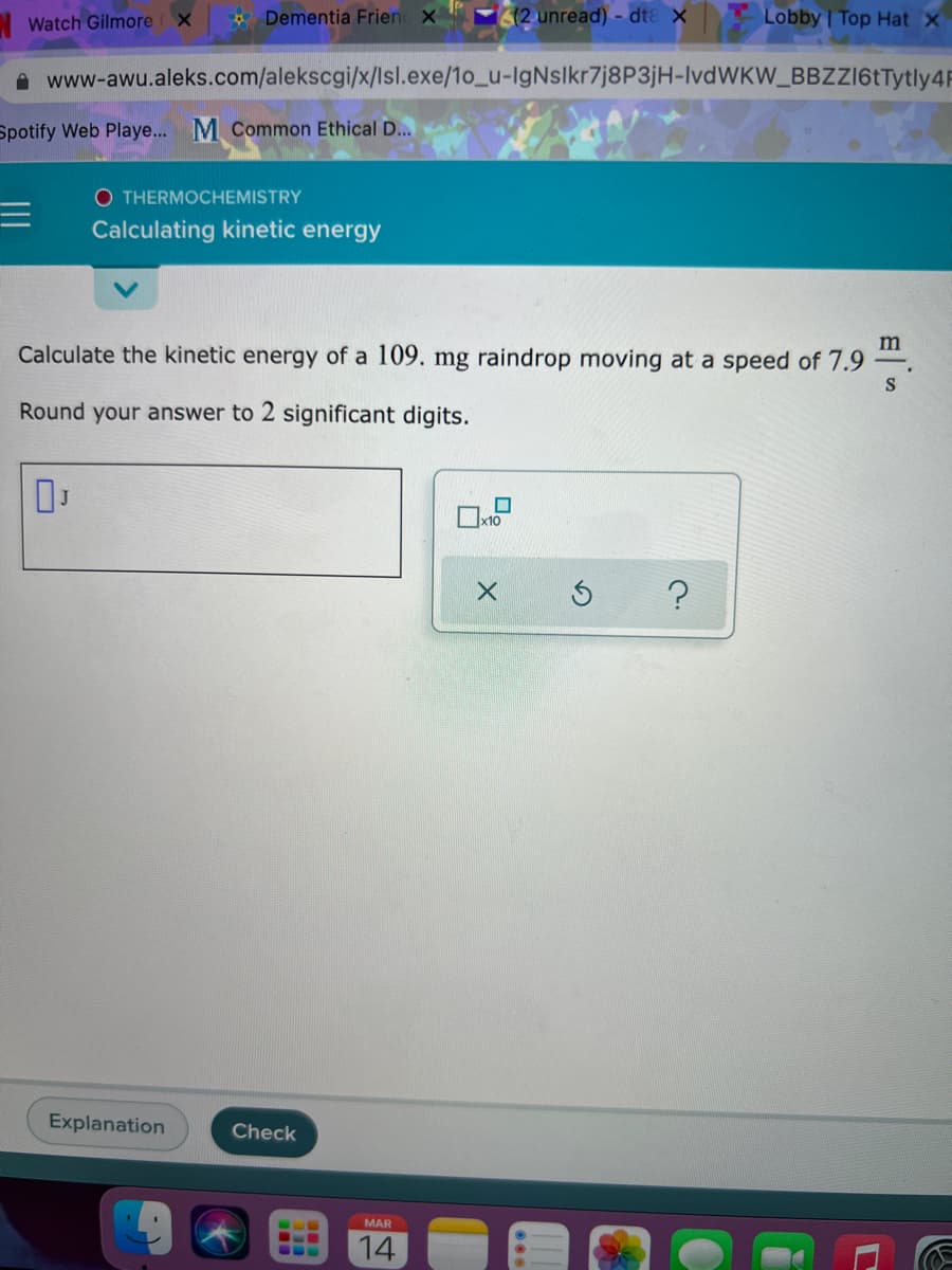 * Dementia Frien X
(2 unread) - dtɛ X
Lobby | Top Hat X
Watch Gilmore X
A www-awu.aleks.com/alekscgi/x/lsl.exe/1o_u-IgNslkr7j8P3jH-IvdWKW_BBZZI6tTytly4R
Spotify Web Playe... M Common Ethical D...
O THERMOCHEMISTRY
Calculating kinetic energy
Calculate the kinetic energy of a 109. mg raindrop moving at a speed of 7.9
S
Round your answer to 2 significant digits.
x10
Explanation
Check
MAR
14
...

