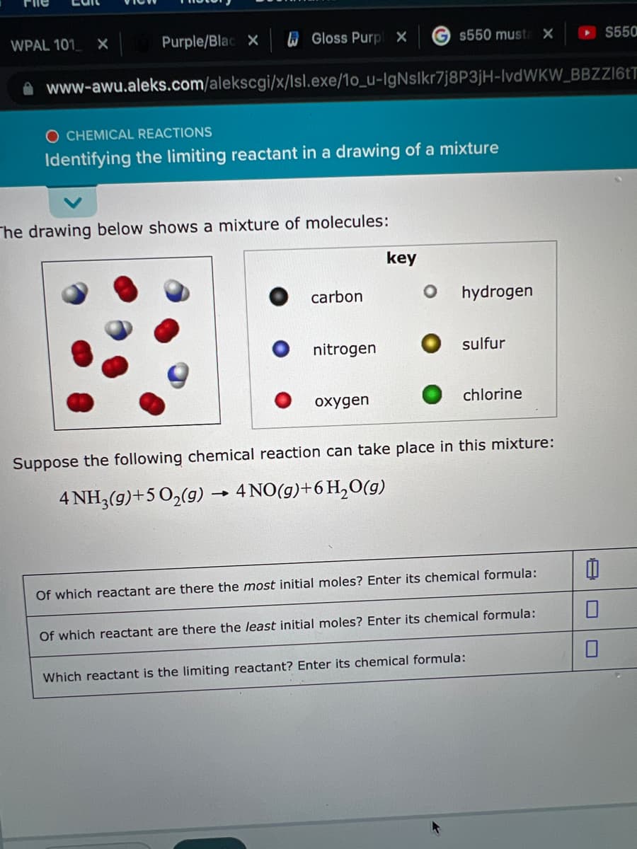WPAL 101 X
Purple/Blac X
W Gloss Purp X
G $550 musta X
S550
A www-awu.aleks.com/alekscgi/x/lsl.exe/1o_u-IgNslkr7j8P3jH-IvdWKW_BBZZ161T
O CHEMICAL REACTIONS
Identifying the limiting reactant in a drawing of a mixture
The drawing below shows a mixture of molecules:
key
carbon
hydrogen
nitrogen
sulfur
охудen
chlorine
Suppose the following chemical reaction can take place in this mixture:
4 NH3(g)+502(g) → 4 NO(g)+6 H,O(g)
Of which reactant are there the most initial moles? Enter its chemical formula:
Of which reactant are there the least initial moles? Enter its chemical formula:
Which reactant is the limiting reactant? Enter its chemical formula:
