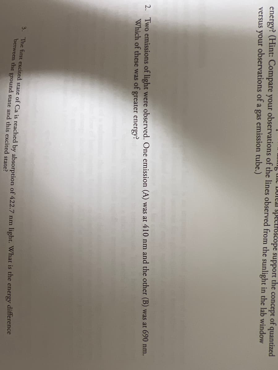 c Duleal spectroscope support the concept of quantized
energy? (Hint: Compare your observations of the lines observed from the sunlight in the lab window
versus your observations of a gas emission tube.)
2. Two emissions of light were observed. One emission (A) was at 410 nm and the other (B) was at 690 nm.
Which of these was of greater energy?
3. The first excited state of Ca is reached by absorption of 422.7 nm light. What is the
between the ground state and this excited state?
energy
difference
