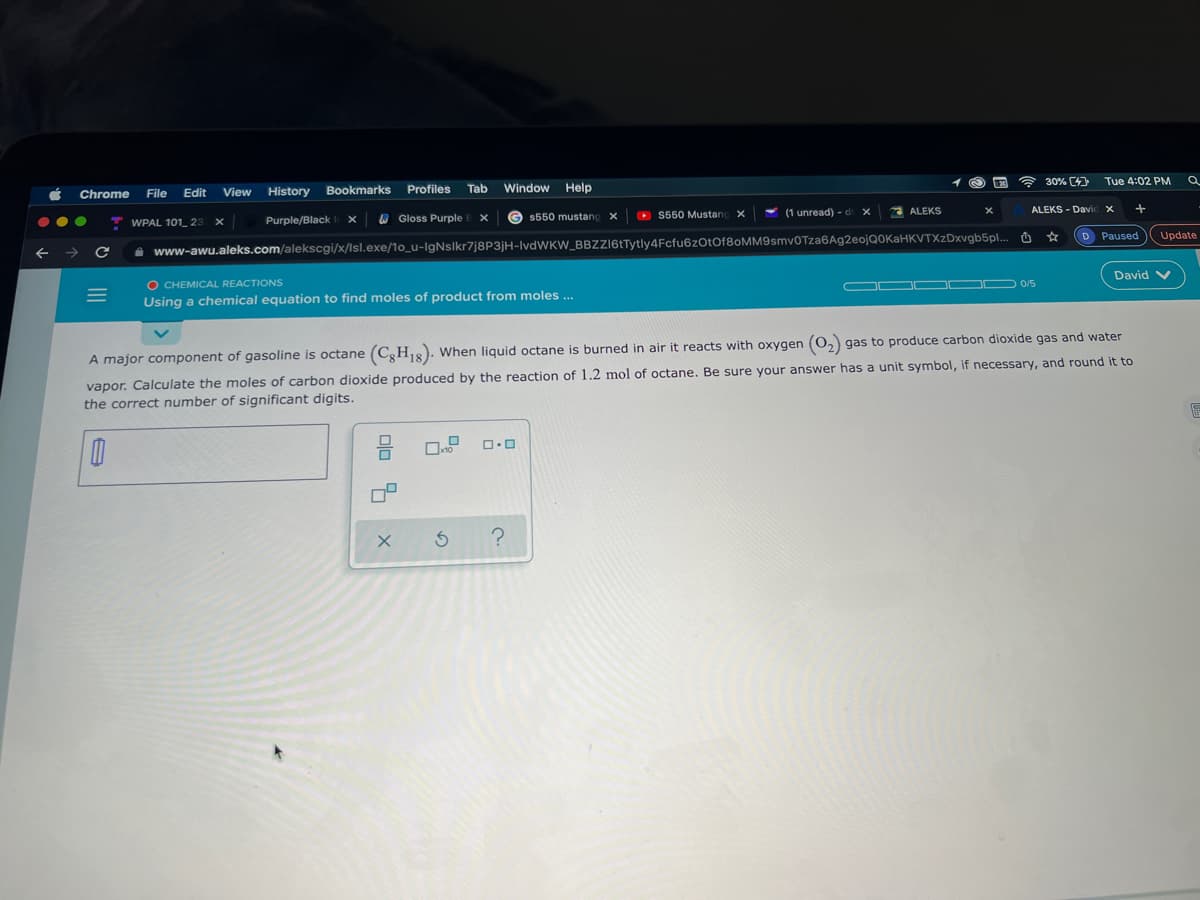 30% C4
Tue 4:02 PM
File
View
History
Bookmarks Profiles
Tab
Window Help
Chrome
Edit
ALEKS
ALEKS - Davi
O Gloss Purple
O S550 Mustang X
(1 unread) - d x
WPAL 101 23
Purple/Black
$550 mustang
D Paused
Update
i www-awu.aleks.com/alekscgi/x/lsl.exe/1o_u-IgNslkr7j8P3jH-lvdWKW_BBZZI6tTytly4Fcfu6zOtOf80MM9smv0Tza6Ag2eojQ0KaHKVTXzDxvgb5pl..
David V
O CHEMICAL REACTIONS
Using a chemical equation to find moles of product from moles ..
OO OO D O/5
A major component of gasoline is octane (C,H,8). When liquid octane is burned in air it reacts with oxygen (0, gas to produce carbon dioxide gas and water
vapor. Calculate the moles of carbon dioxide produced by the reaction of 1.2 mol of octane. Be sure your answer has a unit symbol, if necessary, and round it to
the correct number of significant digits.
