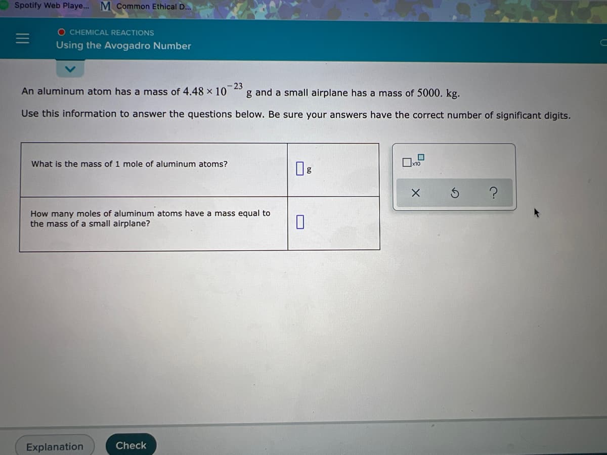 Spotify Web Playe... M Common Ethical D...
O CHEMICAL REACTIONS
Using the Avogadro Number
An aluminum atom has a mass of 4.48 × 10
-23
g and a small airplane has a mass of 5000. kg.
Use this information to answer the questions below. Be sure your answers have the correct number of significant digits.
What is the mass of 1 mole of aluminum atoms?
How many moles of aluminum atoms have a mass equal to
the mass of a small airplane?
Explanation
Check
