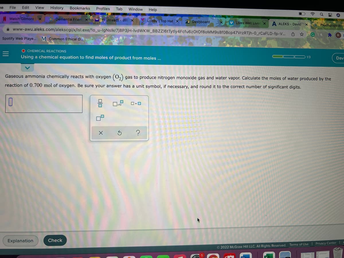 me
File
Edit
View
History
Bookmarks
Profiles
Tab
Window
Help
Watch Gilmorex
* Dementia Frien x
1 unread) - dte X
Lobby Top Hat X
2 Dashboard
xV Lives Well Livec x
A ALEKS - David
x Psychology Re
i www-awu.aleks.com/alekscgi/x/lsl.exe/1o_u-IgNslkr7j8P3jH-IVDWKW_BBZZ6tTytly4Fcfu6zOtOf8oMM9s8f0Bcp47VrzRTjh-0_CAFLD-fp-V...
Spotify Web Playe..
M Common Ethical D..
O CHEMICAL REACTIONS
Using a chemical equation to find moles of product from moles ...
Dav
Gaseous ammonia chemically reacts with oxygen (0,) gas to produce nitrogen monoxide gas and water vapor. Calculate the moles of water produced by the
reaction of 0.700 mol of oxygen. Be sure your answer has a unit symbol, if necessary, and round it to the correct number of significant digits.
Explanation
Check
© 2022 McGraw Hill LLC. All Rights Reserved. Terms of Use | Privacy Center
