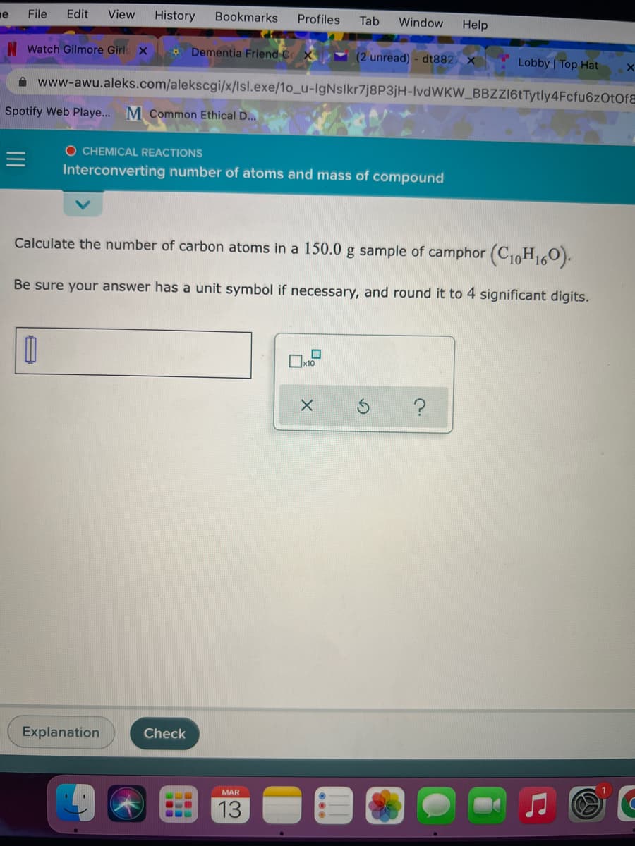 e
File
Edit
View
History
Bookmarks
Profiles
Tab
Window
Help
Watch Gilmore Girls x
* Dementia Friend C
(2 unread) - dt882 x
Lobby | Top Hat
A www-awu.aleks.com/alekscgi/x/lsl.exe/1o_u-IgNslkr7j8P3jH-IvdWKW_BBZZI6tTytly4Fcfu6zOtOfE
Spotify Web Playe... M common Ethical D..
O CHEMICAL REACTIONS
Interconverting number of atoms and mass of compound
Calculate the number of carbon atoms in a 150.0 g sample of camphor (C10H0).
Be sure your answer has a unit symbol if necessary, and round it to 4 significant digits.
x10
Explanation
Check
MAR
13
