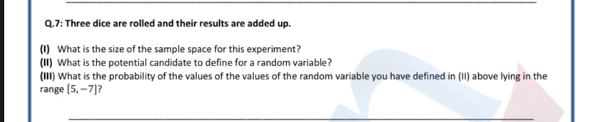 Q.7: Three dice are rolled and their results are added up.
(1) What is the size of the sample space for this experiment?
(1I) What is the potential candidate to define for a random variable?
(III) What is the probability of the values of the values of the random variable you have defined in (II) above lying in the
range [5, –7]?
