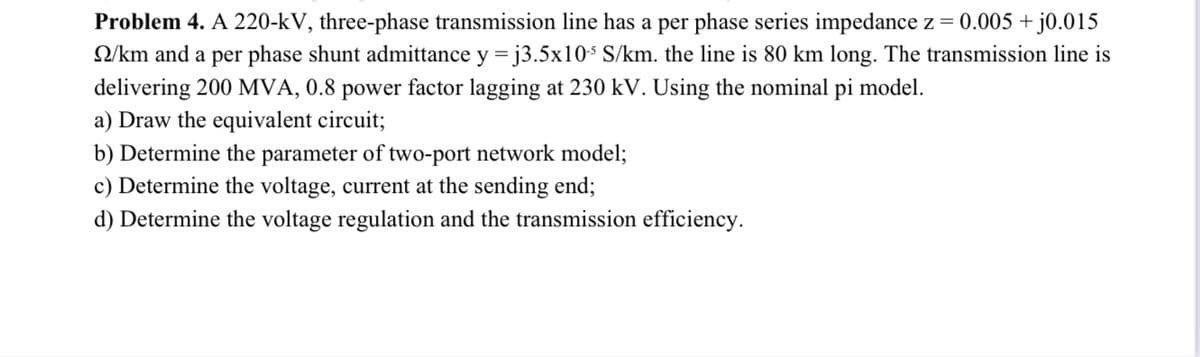 Problem 4. A 220-kV, three-phase transmission line has a per phase series impedance z = 0.005 +,
Q/km and a per phase shunt admittance y = j3.5x10$ S/km. the line is 80 km long. The transmission line is
delivering 200 MVA, 0.8 power factor lagging at 230 kV. Using the nominal pi model.
a) Draw the equivalent circuit;
b) Determine the parameter of two-port network model;
c) Determine the voltage, current at the sending end;
d) Determine the voltage regulation and the transmission efficiency.
