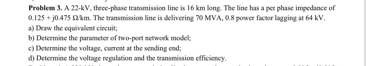 Problem 3. A 22-kV, three-phase transmission line is 16 km long. The line has a per phase impedance of
0.125 + j0.475 Q/km. The transmission line is delivering 70 MVA, 0.8 power factor lagging at 64 kV.
a) Draw the equivalent circuit;
b) Determine the parameter of two-port network model;
c) Determine the voltage, current at the sending end;
d) Determine the voltage regulation and the transmission efficiency.
