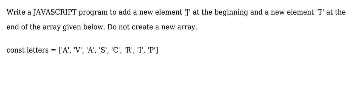 Write a JAVASCRIPT program to add a new element 'J' at the beginning and a new element 'T' at the
end of the array given below. Do not create a new array.
const letters = ['A', 'V', 'A', 'S', 'C', 'R', 'I', 'P']
