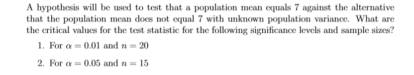 A hypothesis will be used to test that a population mean equals 7 against the alternative
that the population mean does not equal 7 with unknown population variance. What are
the critical values for the test statistic for the following significance levels and sample sizes?
1. For a = 0.01 and n = 20
2. For a = 0.05 and n = 15
