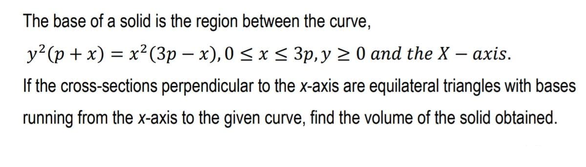 The base of a solid is the region between the curve,
y²(p + x) = x²(3p – x), 0 < x < 3p,y > 0 and the X – axis.
If the cross-sections perpendicular to the x-axis are equilateral triangles with bases
running from the x-axis to the given curve, find the volume of the solid obtained.
