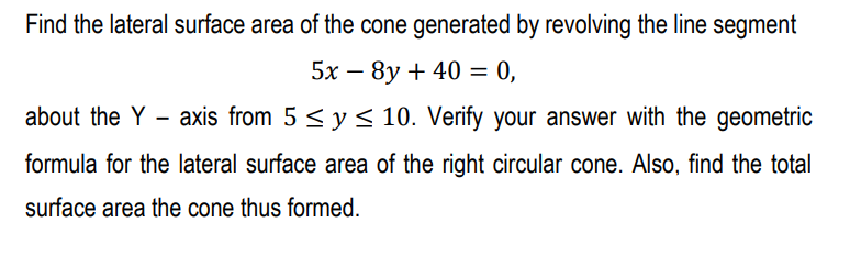 Find the lateral surface area of the cone generated by revolving the line segment
5x – 8y + 40 = 0,
%D
about the Y - axis from 5 < y < 10. Verify your answer with the geometric
formula for the lateral surface area of the right circular cone. Also, find the total
surface area the cone thus formed.
