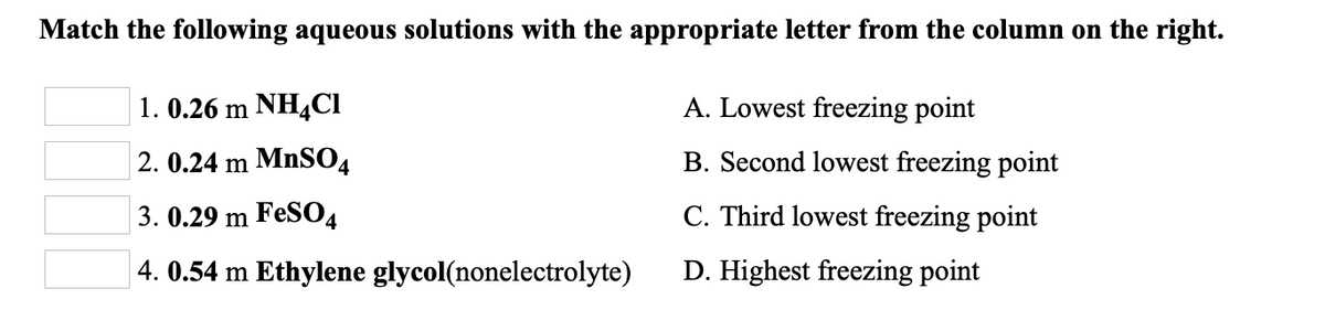 Match the following aqueous solutions with the appropriate letter from the column on the right.
1. 0.26 m NH4CI
A. Lowest freezing point
2. 0.24 m MnSO4
B. Second lowest freezing point
3. 0.29 m FeS04
C. Third lowest freezing point
4. 0.54 m Ethylene glycol(nonelectrolyte)
D. Highest freezing point
