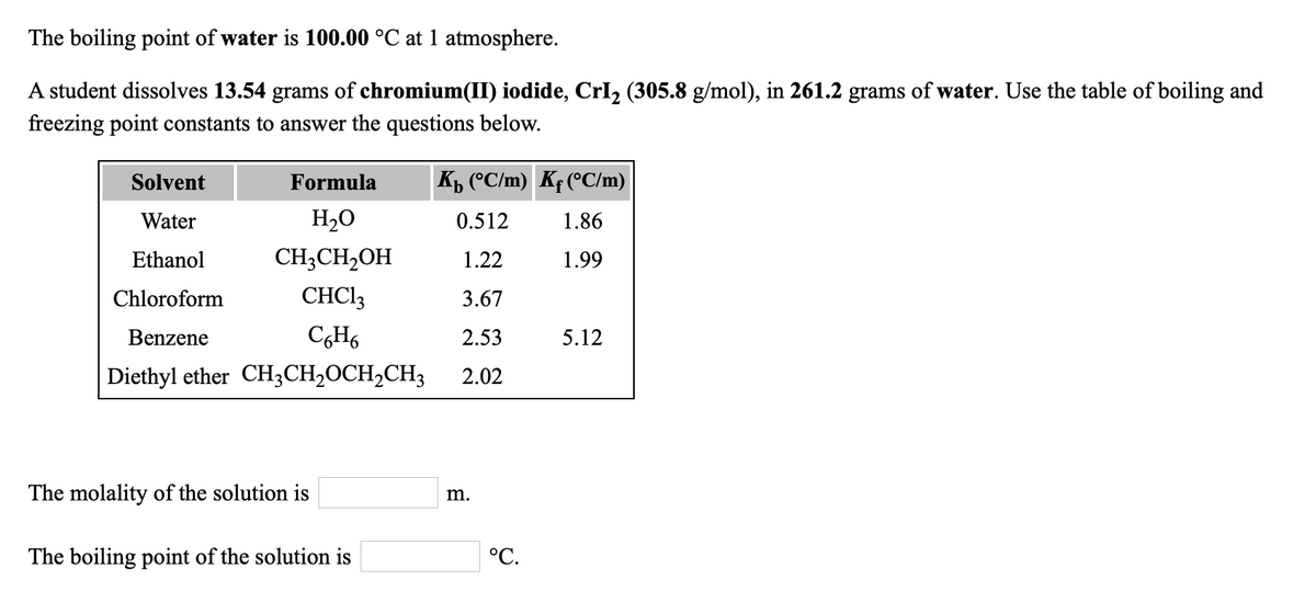 The boiling point of water is 100.00 °C at 1 atmosphere.
A student dissolves 13.54 grams of chromium(II) iodide, CrI, (305.8 g/mol), in 261.2 grams of water. Use the table of boiling and
freezing point constants to answer the questions below.
Solvent
Formula
K, (°C/m) Kf(°C/m)
Water
H2O
0.512
1.86
Ethanol
CH;CH,OH
1.22
1.99
Chloroform
CHC13
3.67
Benzene
C,H6
2.53
5.12
Diethyl ether CH;CH2OCH,CH3
2.02
The molality of the solution is
m.
The boiling point of the solution is
°C.
