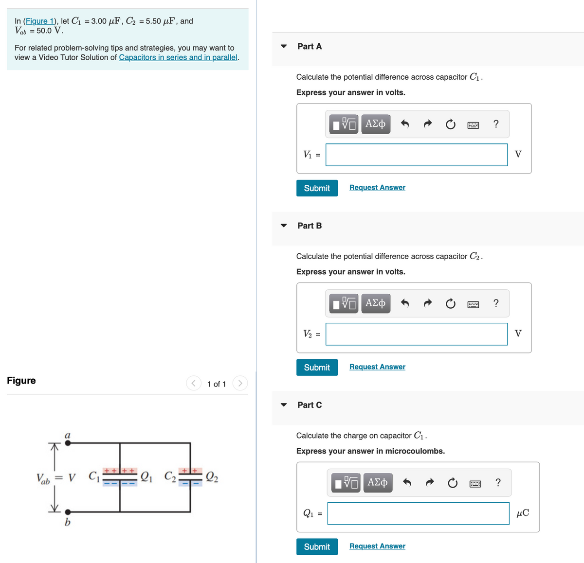 In (Figure 1), let C1 = 3.00 µF, C2 = 5.50 µF, and
Vab = 50.0 V.
Part A
For related problem-solving tips and strategies, you may want to
view a Video Tutor Solution of Capacitors in series and in parallel.
Calculate the potential difference across capacitor C1 .
Express your answer in volts.
Vi =
V
Submit
Request Answer
Part B
Calculate the potential difference across capacitor C2 .
Express your answer in volts.
V2
V
Submit
Request Answer
Figure
1 of 1
Part C
Calculate the charge on capacitor C1.
Express your answer in microcoulombs.
Vab = V C
Q C2
Q2
Hν ΑΣφ
?
Q1
µC
b
Submit
Request Answer
II
