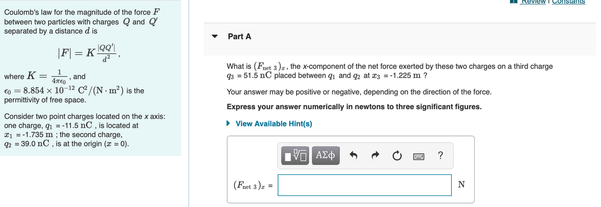 Review
Constants
Coulomb's law for the magnitude of the force F
between two particles with charges Q and Q'
separated by a distance d is
Part A
|QQ'|
|F| = K-
d?
1
and
4TE0
What is (Fnet 3 )æ , the x-component of the net force exerted by these two charges on a third charge
93 = 51.5 nC placed between qi and q2 at x3 = -1.225 m ?
where K =
€0 = 8.854 × 10-12 C / (N. m²) is the
permittivity of free space.
Your answer may be positive or negative, depending on the direction of the force.
Express your answer numerically in newtons to three significant figures.
Consider two point charges located on the x axis:
one charge, qı = -11.5 nC , is located at
x1 = -1.735 m ; the second charge,
q2 = 39.0 nC , is at the origin (x = 0).
• View Available Hint(s)
(Fnet 3 )a
N
