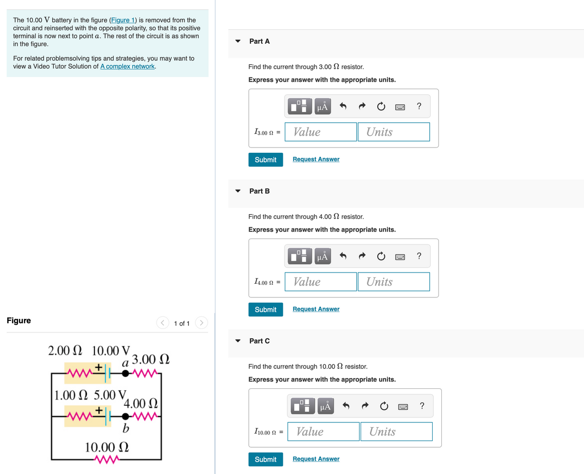 The 10.00 V battery in the figure (Figure 1) is removed from the
circuit and reinserted with the opposite polarity, so that its positive
terminal is now next to point a. The rest of the circuit is as shown
in the figure.
Part A
For related problemsolving tips and strategies, you may want to
view a Video Tutor Solution of A complex network.
Find the current through 3.00 S2 resistor.
Express your answer with the appropriate units.
HẢ
?
I3.00 N =
Value
Units
Submit
Request Answer
Part B
Find the current through 4.00 2 resistor.
Express your answer with the appropriate units.
HẢ
?
I4.00 2 =
Value
Units
Submit
Request Answer
Figure
1 of 1
Part C
2.00 N 10.00 V
3.00 N
а
Find the current through 10.00 2 resistor.
Express your answer with the appropriate units.
1.00 N 5.00 V
'4.00 N
HA
ww ww
I10.00 2 =
Value
Units
10.00 N
Submit
Request Answer
