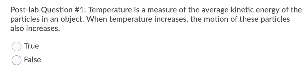 Post-lab Question #1: Temperature is a measure of the average kinetic energy of the
particles in an object. When temperature increases, the motion of these particles
also increases.
True
False
