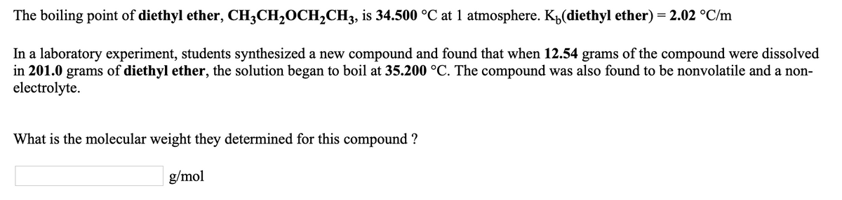 The boiling point of diethyl ether, CH;CH20CH,CH3, is 34.500 °C at 1 atmosphere. K,(diethyl ether) = 2.02 °C/m
In a laboratory experiment, students synthesized a new compound and found that when 12.54 grams of the compound were dissolved
in 201.0 grams of diethyl ether, the solution began to boil at 35.200 °C. The compound was also found to be nonvolatile and a non-
electrolyte.
What is the molecular weight they determined for this compound ?
| g/mol
