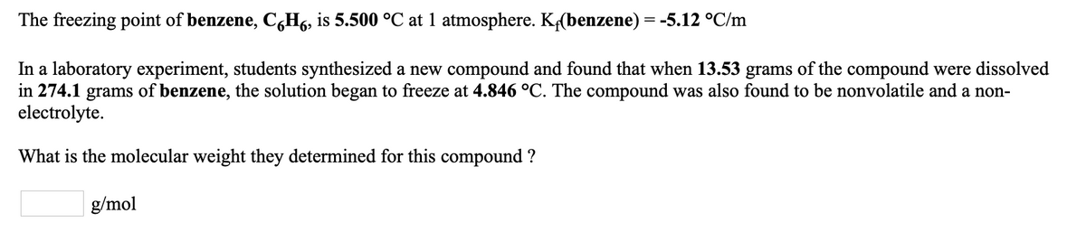 The freezing point of benzene, C,H6, is 5.500 °C at 1 atmosphere. K(benzene) = -5.12 °C/m
In a laboratory experiment, students synthesized a new compound and found that when 13.53 grams of the compound were dissolved
in 274.1 grams of benzene, the solution began to freeze at 4.846 °C. The compound was also found to be nonvolatile and a non-
electrolyte.
What is the molecular weight they determined for this compound ?
g/mol
