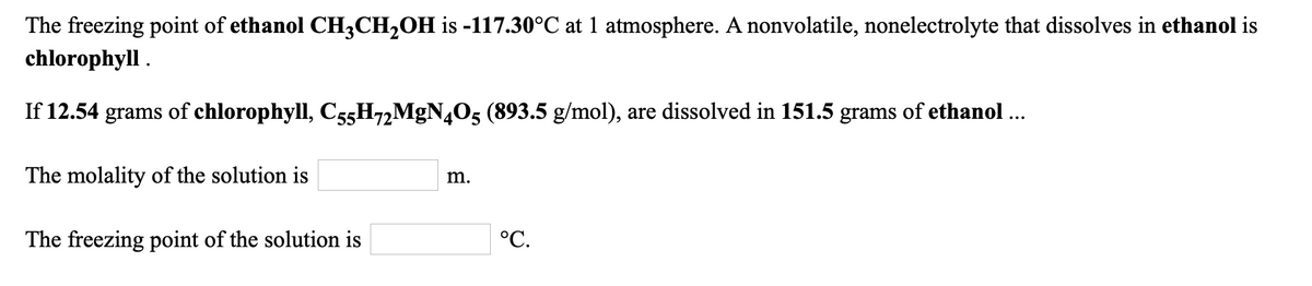 The freezing point of ethanol CH3CH,OH is -117.30°C at 1 atmosphere. A nonvolatile, nonelectrolyte that dissolves in ethanol is
chlorophyll .
If 12.54 grams of chlorophyll, C55H72MGN4O5 (893.5 g/mol), are dissolved in 151.5 grams of ethanol ..
m.
The molality of the solution is
°C.
The freezing point of the solution is
