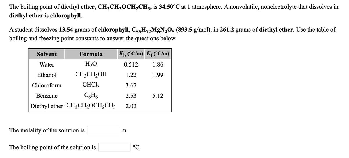 The boiling point of diethyl ether, CH3CH,OCH,CH3, is 34.50°C at 1 atmosphere. A nonvolatile, nonelectrolyte that dissolves in
diethyl ether is chlorophyll.
A student dissolves 13.54 grams of chlorophyll, C55H72MGN4O5 (893.5 g/mol), in 261.2 grams of diethyl ether. Use the table of
boiling and freezing point constants to answer the questions below.
Solvent
Formula
K (°C/m) Kf (°C/m)
Water
H2O
0.512
1.86
Ethanol
CH;CH2OH
1.22
1.99
Chloroform
CHCI3
3.67
Benzene
2.53
5.12
Diethyl ether CH3CH,OCH2CH3
2.02
The molality of the solution is
m.
The boiling point of the solution is
°C.
