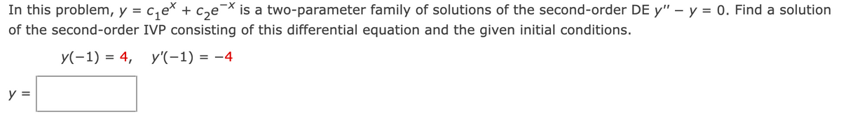 In this problem, y = c,e* + c,e¬X is a two-parameter family of solutions of the second-order DE y" – y = 0. Find a solution
of the second-order IVP consisting of this differential equation and the given initial conditions.
y(-1) = 4, y'(-1) = -4
y =
