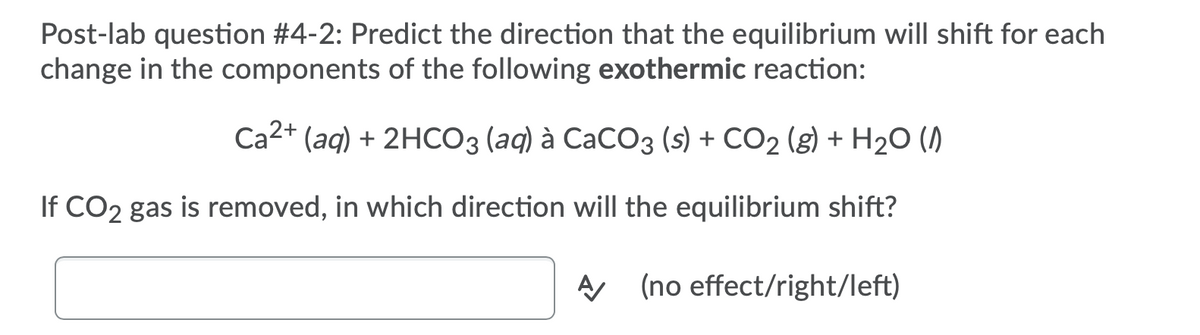 Post-lab question #4-2: Predict the direction that the equilibrium will shift for each
change in the components of the following exothermic reaction:
Ca2+ (aq) + 2HCO3 (aq) à CaCO3 (s) + CO2 (g) + H2O ()
If CO2 gas is removed, in which direction will the equilibrium shift?
A (no effect/right/left)
