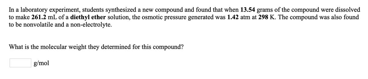 In a laboratory experiment, students synthesized a new compound and found that when 13.54 grams of the compound were dissolved
to make 261.2 mL of a diethyl ether solution, the osmotic pressure generated was 1.42 atm at 298 K. The compound was also found
to be nonvolatile and a non-electrolyte.
What is the molecular weight they determined for this compound?
g/mol
