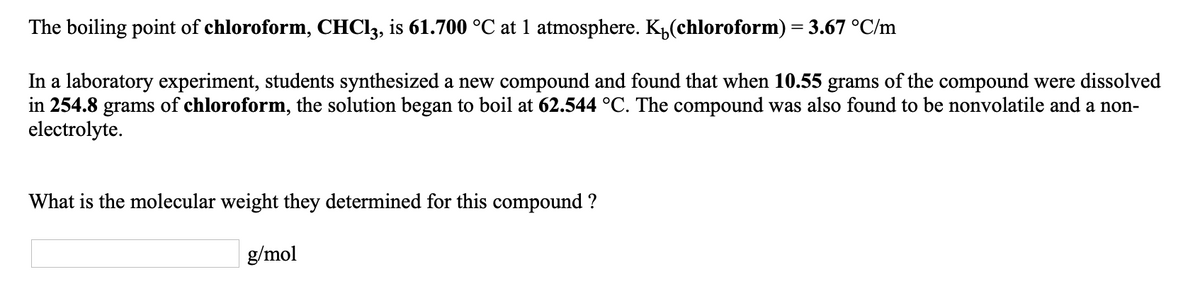 The boiling point of chloroform, CHC13, is 61.700 °C at 1 atmosphere. K„(chloroform) = 3.67 °C/m
In a laboratory experiment, students synthesized a new compound and found that when 10.55 grams of the compound were dissolved
in 254.8
grams
of chloroform, the solution began to boil at 62.544 °C. The compound was also found to be nonvolatile and a non-
electrolyte.
What is the molecular weight they determined for this compound ?
g/mol
