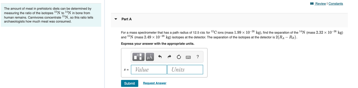 I Review I Constants
The amount of meat in prehistoric diets can be determined by
measuring the ratio of the isotopes 1ºN to 14N in bone from
human remains. Carnivores concentrate 15N, so this ratio tells
archaeologists how much meat was consumed.
Part A
For a mass spectrometer that has a path radius of 12.5 cm for 12C ions (mass 1.99 × 10-26 kg), find the separation of the 14N (mass 2.32 x 10-26 kg)
and 1ºN (mass 2.49 × 10 kg) isotopes at the detector. The separation of the isotopes at the detector is 2(RA – RB).
-26
Express your answer with the appropriate units.
HÀ
?
Value
Units
S =
Submit
Request Answer
