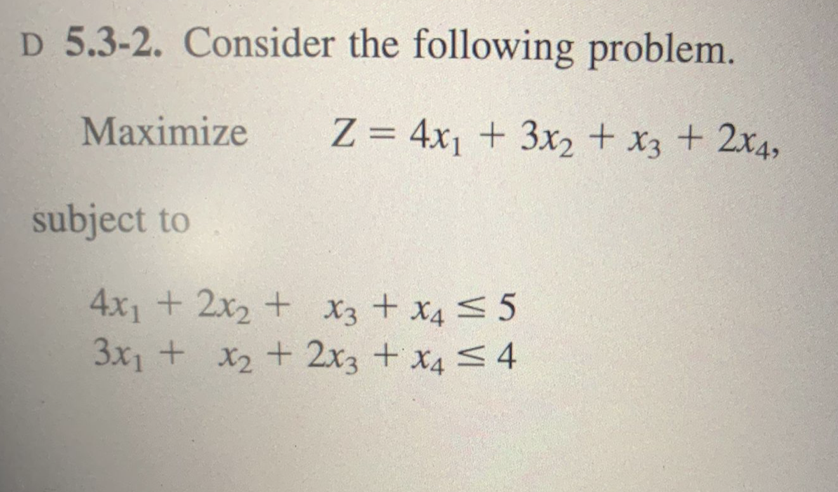 D 5.3-2. Consider the following problem.
Maximize
Z = 4x1 + 3x2 + x3 + 2x4,
subject to
4x1 + 2x2 + x3 + x4 <5
3x1 + x2 + 2x3 + x4 <4
