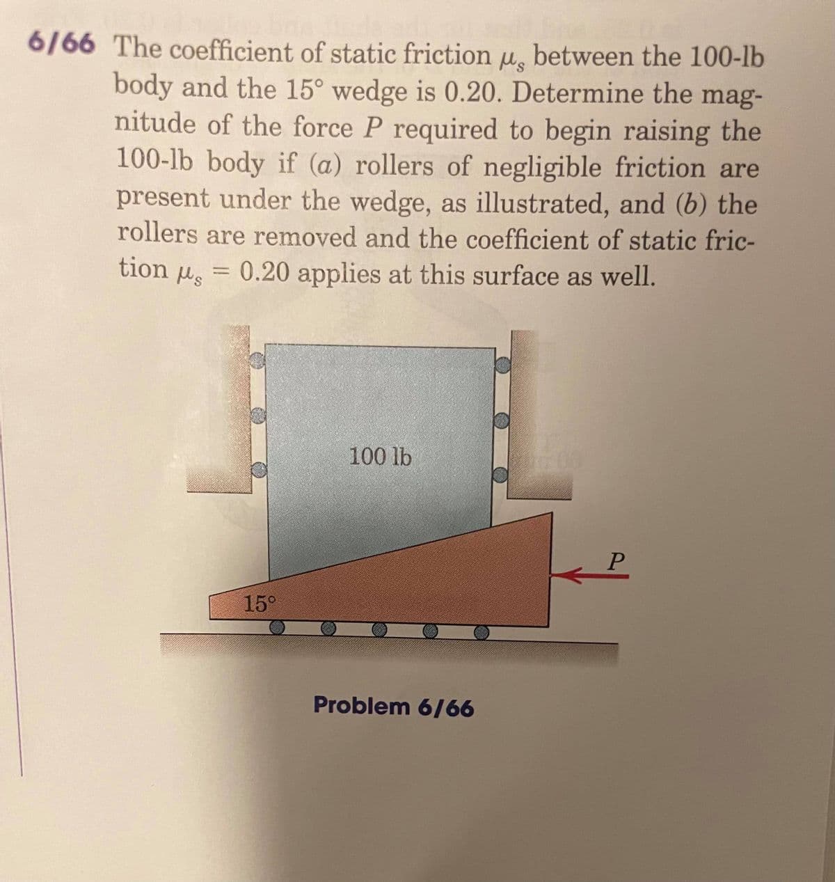 6/66 The coefficient of static friction u, between the 100-lb
body and the 15° wedge is 0.20. Determine the mag-
nitude of the force P required to begin raising the
100-lb body if (a) rollers of negligible friction are
present under the wedge, as illustrated, and (b) the
rollers are removed and the coefficient of static fric-
0.20 applies at this surface as well.
tion us
100 lb
600
15°
Problem 6/66
