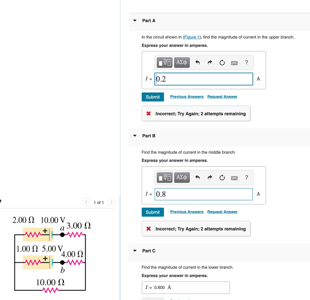 Part A
In the circuit shown in (Figure 1), find the magnitude of current in the upper branch.
Express your answer in amperes.
| να ΑΣφ
I = 0.2
A
Submit
Previous Answers Request Answer
X Incorrect; Try Again; 2 attempts remaining
Part B
Find the magnitude of current in the middle branch.
Express your answer in amperes.
?
I = 0.8
A
1 of 1
Submit
Previous Answers Request Answer
2.00 N 10.00 V
a 3.00 Q
X Incorrect; Try Again; 2 attempts remaining
+
1.00 N 5.00 V.
4.00 N
Part C
Find the magnitude of current in the lower branch.
Express your answer in amperes.
10.00 N
I = 0.600 A
