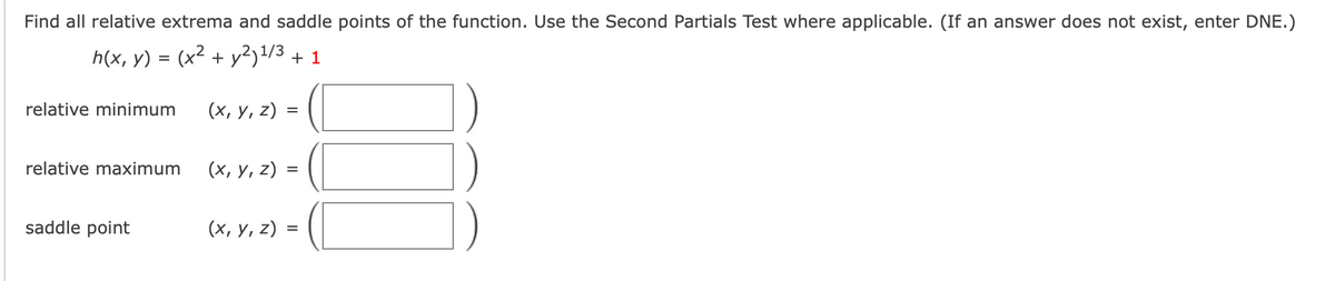 Find all relative extrema and saddle points of the function. Use the Second Partials Test where applicable. (If an answer does not exist, enter DNE.)
h(x, y) = (x² + y²)1/3 + 1
relative minimum
(х, у, z)
relative maximum
(х, у, 2) :
saddle point
(х, у, 2) %3
