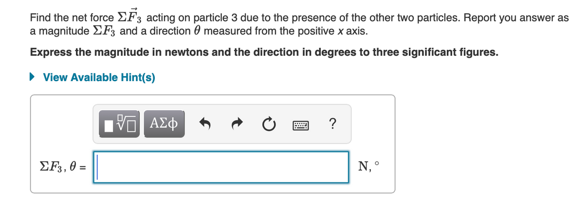 Find the net force EF3 acting on particle 3 due to the presence of the other two particles. Report you answer as
a magnitude EF3 and a direction 0 measured from the positive x axis.
Express the magnitude in newtons and the direction in degrees to three significant figures.
• View Available Hint(s)
?
ΣF, θ
N, °
