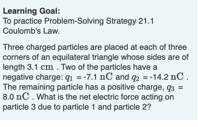Learning Goal:
To practice Problem-Solving Strategy 21.1
Coulomb's Law.
Three charged particles are placed at each of three
corners of an equilateral triangle whose sides are of
length 3.1 cm . Two of the particles have a
negative charge: q1 = -7.1 nC and q2 = -14.2 nC.
The remaining particle has a positive charge, q3
8.0 nC . What is the net electric force acting on
particle 3 due to particle 1 and particle 2?
%3D
