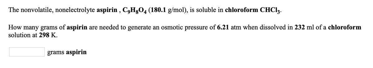 The nonvolatile, nonelectrolyte aspirin , C,H3O4 (180.1 g/mol), is soluble in chloroform CHCI3.
How many grams of aspirin are needed to generate an osmotic pressure of 6.21 atm when dissolved in 232 ml of a chloroform
solution at 298 K.
grams aspirin
