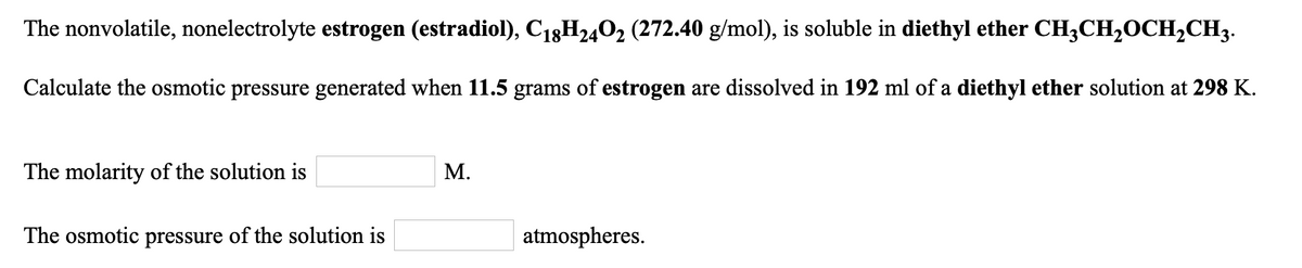 The nonvolatile, nonelectrolyte estrogen (estradiol), C18H2402 (272.40 g/mol), is soluble in diethyl ether CH;CH,0CH2CH3.
Calculate the osmotic pressure generated when 11.5 grams of estrogen are dissolved in 192 ml of a diethyl ether solution at 298 K.
The molarity of the solution is
М.
The osmotic pressure of the solution is
atmospheres.
