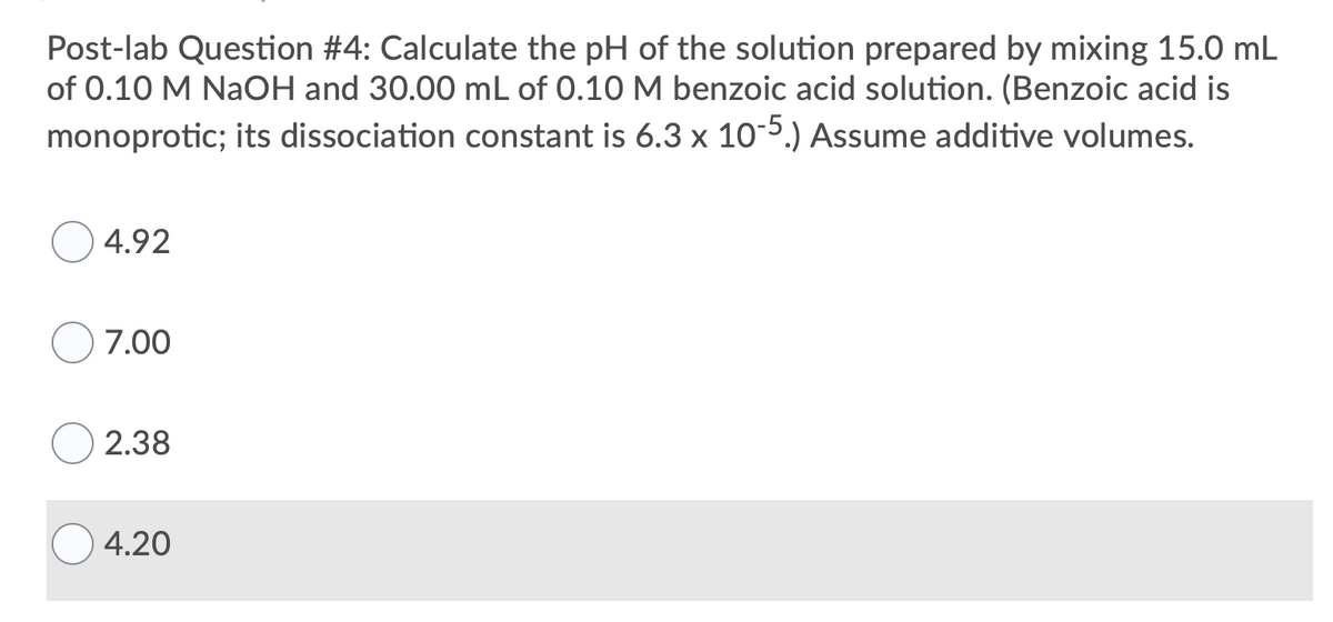 Post-lab Question #4: Calculate the pH of the solution prepared by mixing 15.0 mL
of 0.10 M NaOH and 30.00 mL of 0.10 M benzoic acid solution. (Benzoic acid is
monoprotic; its dissociation constant is 6.3 x 10-5.) Assume additive volumes.
4.92
7.00
2.38
4.20
