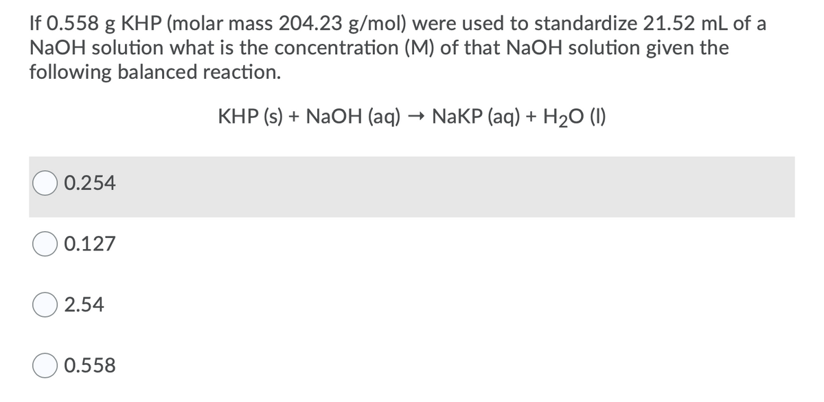 If 0.558 g KHP (molar mass 204.23 g/mol) were used to standardize 21.52 mL of a
NaOH solution what is the concentration (M) of that NaOH solution given the
following balanced reaction.
KHP (s) + NaOH (aq) → NaKP (aq) + H20 (I)
0.254
0.127
2.54
0.558
