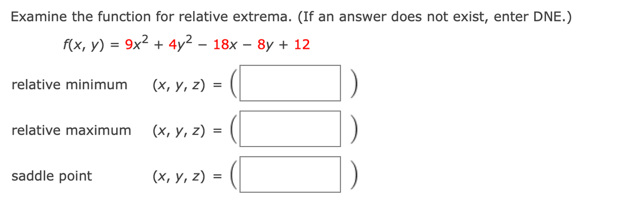 Examine the function for relative extrema. (If an answer does not exist, enter DNE.)
f(x, y) = 9x2 + 4y2 – 18x
- 8y + 12
relative minimum
(х, у, 2) :
relative maximum
(х, у, z) :
saddle point
(х, у, 2) -
