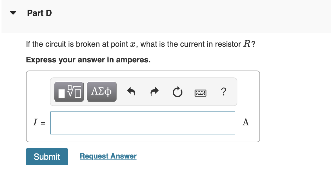 Part D
If the circuit is broken at point x, what is the current in resistor R?
Express your answer in amperes.
Πνα ΑΣφ
?
I =
A
Submit
Request Answer
