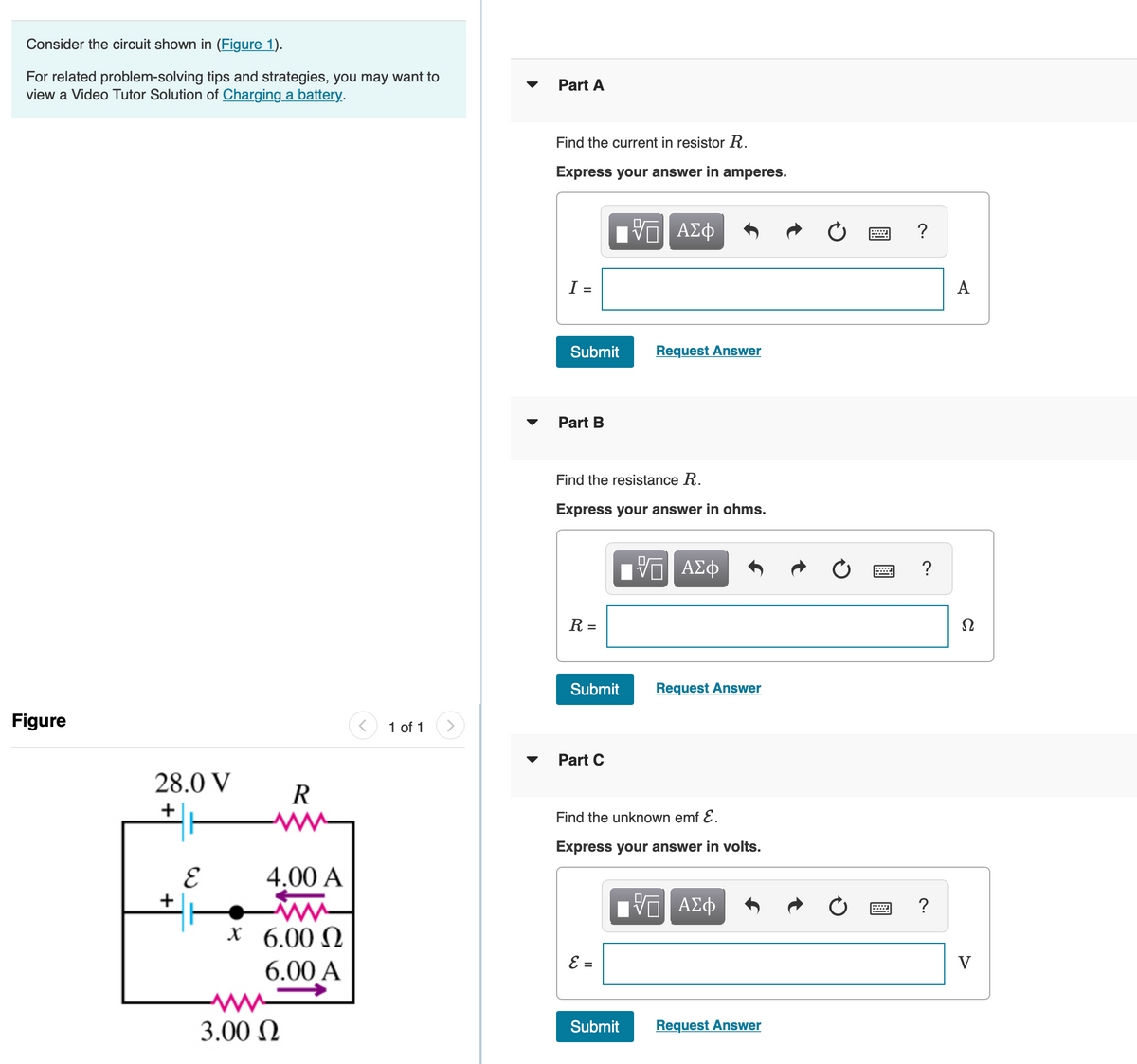 Consider the circuit shown in (Figure 1).
For related problem-solving tips and strategies, you may want to
view a Video Tutor Solution of Charging a battery.
Part A
Find the current in resistor R.
Express your answer in amperes.
V ΑΣφ
I =
A
Submit
Request Answer
Part B
Find the resistance R.
Express your answer in ohms.
?
R =
Submit
Request Answer
Figure
1 of 1
Part C
28.0 V
R
Find the unknown emf E.
Express your answer in volts.
4,00 A
?
x 6.00 N
6.00 A
E =
V
3.00 N
Request Answer
Submit
