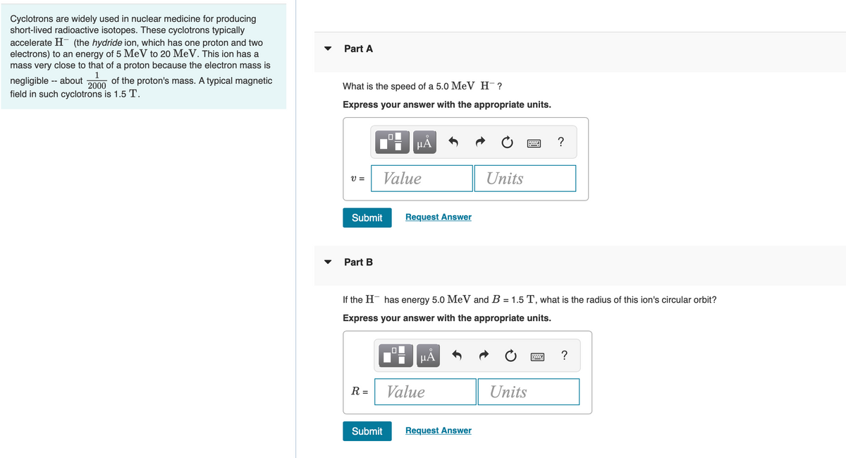 Cyclotrons are widely used in nuclear medicine for producing
short-lived radioactive isotopes. These cyclotrons typically
accelerate H- (the hydride ion, which has one proton and two
electrons) to an energy of 5 MeV to 20 MeV. This ion has a
mass very close to that of a proton because the electron mass is
Part A
1
negligible -- about
field in such cyclotrons is 1.5 T.
of the proton's mass. A typical magnetic
2000
What is the speed of a 5.0 MeV H¯?
Express your answer with the appropriate units.
HÀ
?
V =
Value
Units
Submit
Request Answer
Part B
If the H has energy 5.0 MeV and B = 1.5 T, what is the radius of this ion's circular orbit?
Express your answer with the appropriate units.
HẢ
?
R =
Value
Units
Submit
Request Answer

