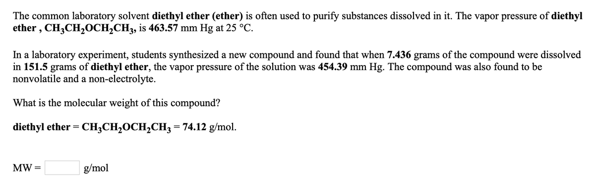 The common laboratory solvent diethyl ether (ether) is often used to purify substances dissolved in it. The vapor pressure of diethyl
ether , CH3CH20CH2CH3, is 463.57 mm Hg at 25 °C.
In a laboratory experiment, students synthesized a new compound and found that when 7.436 grams of the compound were dissolved
in 151.5 grams of diethyl ether, the vapor pressure of the solution was 454.39 mm Hg. The compound was also found to be
nonvolatile and a non-electrolyte.
What is the molecular weight of this compound?
diethyl ether = CH;CH20CH2CH3 = 74.12 g/mol.
MW =
g/mol
