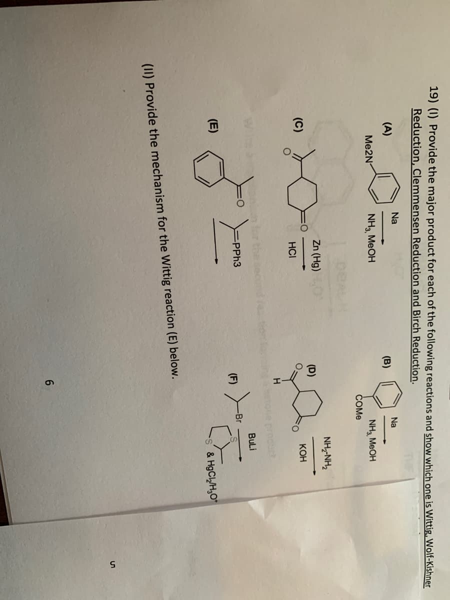 19) (1) Provide the major product for each of the following reactions and show which one is Wittig, Wolf-Kishner
Reduction, Clemmensen Reduction and Birch Reduction.
Na
(A)
Na
(B)
Me2N
NH3, MeOH
NH3 MeOH
Zn (Hg)
HCI
-PPh3
(F)
(E)
(II) Provide the mechanism for the Wittig reaction (E) below.
6
(D)
H
COME
-Br
FO
NH,NH,
KOH
BuLi
S & HgCl₂/H₂O
СЛ