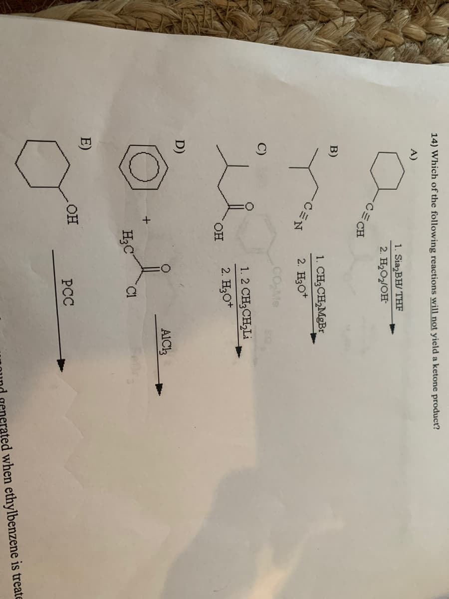 14) Which of the following reactions will not yield a ketone product?
A)
1. Sia₂BH/ THF
2. H₂O₂/OH-
CECH
B)
D)
E)
OH
+
OH
H₂C
1. CH3CH₂MgBr
2. H3O+
CO₂Me
1. 2 CH,CH,Li
2. H3O+
C1
PCC
A1C13
when ethylbenzene is treate