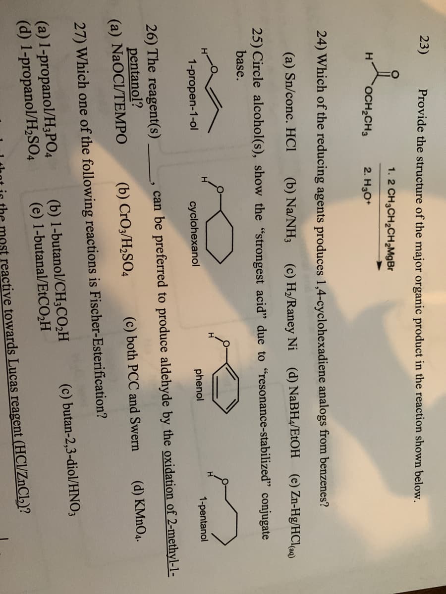 23)
Provide the structure of the major organic product in the reaction shown below.
1. 2 CH3CH₂CH₂MgBr
H
OCH₂CH3
2. H3O+
24) Which of the reducing agents produces 1,4-cyclohexadiene analogs from benzenes?
(a) Sn/conc. HC1 (b) Na/NH3 (c) H₂/Raney Ni (d) NaBH4/EtOH (e) Zn-Hg/HCl(aq)
25) Circle alcohol(s), show the "strongest acid" due to "resonance-stabilized" conjugate
base.
H
1-propen-1-ol
cyclohexanol
phenol
1-pentanol
can be preferred to produce aldehyde by the oxidation of 2-methyl-1-
26) The reagent(s)
pentanol?
(a) NaOCI/TEMPO
(d) KMnO4.
(c) both PCC and Swern
(b) CrO3/H₂SO4
27) Which one of the following reactions is Fischer-Esterification?
(a) 1-propanol/H3PO4
(d) 1-propanol/H₂SO4
(b) 1-butanol/CH3CO₂H
(e) 1-butanal/EtCO₂H
(c) butan-2,3-diol/HNO3
reactive towards Lucas reagent (HCl/ZnCl₂)?