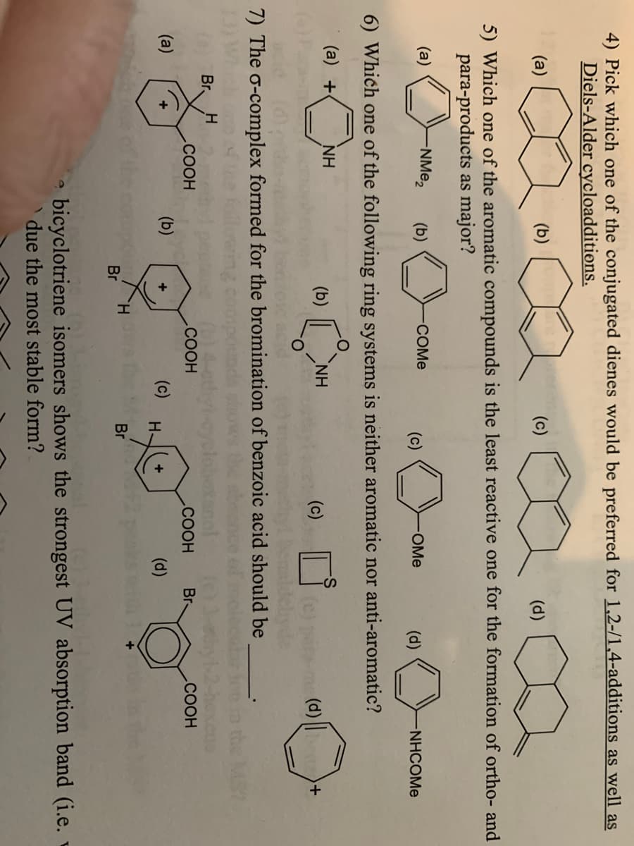 4) Pick which one of the conjugated dienes would be preferred for 1,2-/1,4-additions as well as
Diels-Alder cycloadditions.
(a)
(b)
empresent
(c)
(d)
5) Which one of the aromatic compounds is the least reactive one for the formation of ortho- and
para-products as major?
(a)
-NMe₂ (b)
0
-COMe
(c)
0
-OMe
(d)
NHCOME
6) Which one of the following ring systems is neither aromatic nor anti-aromatic?
(a) +
NH
(b)
ΝΗ
(c)
(d))+
7) The o-complex formed for the bromination of benzoic acid should be
Br H
(0)
COOH
COOH Br
COOH
(a)
(b)
(c)
+
H
(d)
H
Br
Br
d
bicyclotriene isomers shows the strongest UV absorption band (i.e.
due the most stable form?
COOH