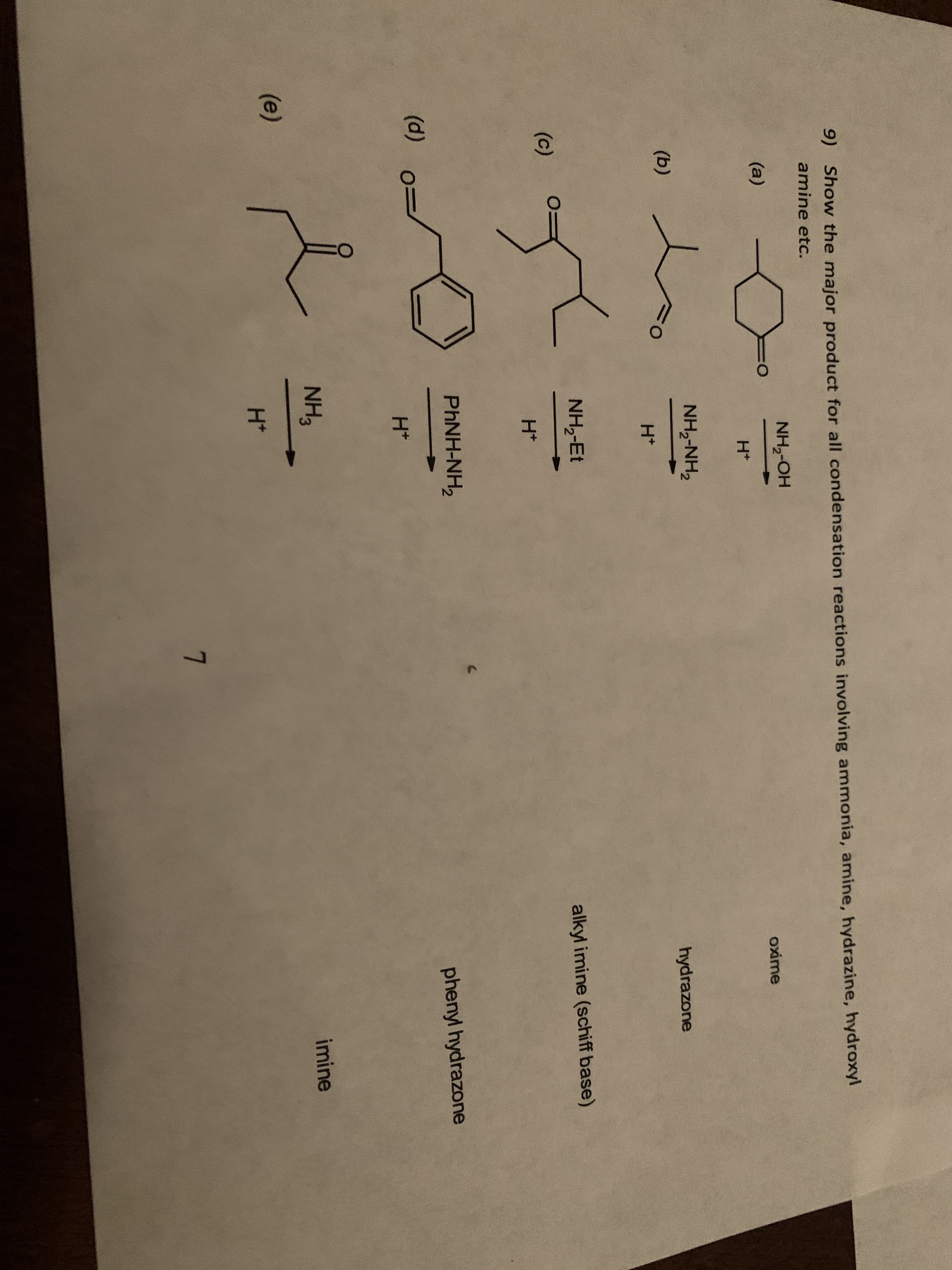 9) Show the major product for all condensation reactions involving ammonia, amine, hydrazine, hydroxyl
amine etc.
NH,-OH
(a)
oxime
H+
NH,-NH,
(b)
hydrazone
H*
NH,-Et
alkyl imine (schiff base)
(c)
H*
PHNH-NH,
phenyl hydrazone
(d)
H*
NH3
imine
(e)
H+
7.
