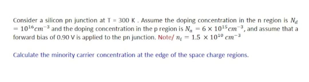 Consider a silicon pn junction at T = 300 K. Assume the doping concentration in the n region is Na
10¹6 cm 3 and the doping concentration in the p region is Na = 6 x 10¹5 cm-3, and assume that a
forward bias of 0.90 V is applied to the pn junction. Note/ n₁ = 1.5 x 10¹0 cm
-3
Calculate the minority carrier concentration at the edge of the space charge regions.
=